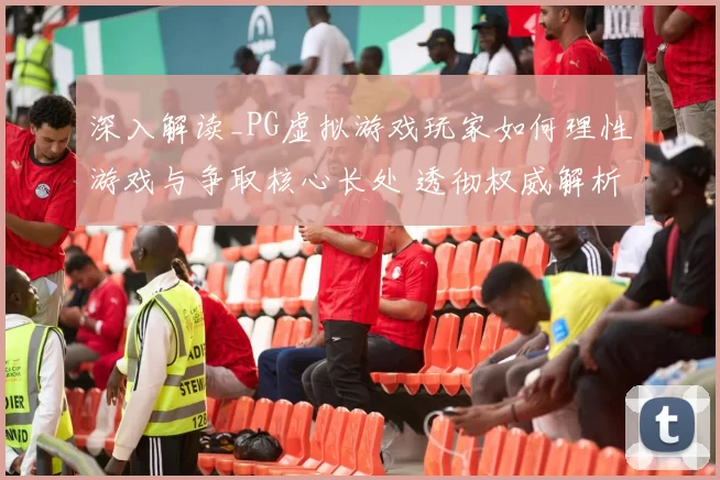 深入解读_PG虚拟游戏玩家如何理性游戏与争取核心长处 透彻权威解析 透彻研判