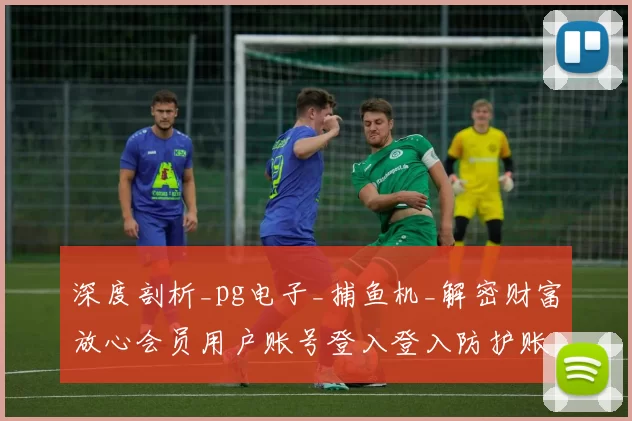 深度剖析_pg电子_捕鱼机_解密财富放心会员用户账号登入登入防护账号登录账户密码与危机管控